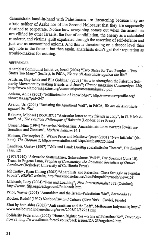 demonstrate hand-in-hand with Palestinians are threatening because they arc afiaid neither of Arabs nor of the Second Holocaust that they are supposedly destined to perpetrate. Notice how everything comes out when the anarchisis are vilified by other Israclis;the fear of annibilation, the enemy as & calculated ‘murderer, and victims’ guilt expatiated through the assertion of self-defense and Just war as unexamined axioms. And this is threatening on a deeper level than any hole in the fence — but then again, anarchists didn’t get ther reputation as trouble-makers for nothing.  REFERENCES  Anarchist Communist Initiative, sracl (2004) “Two States for Two Peoples - Two States Too Many” (leaflet), in FACA, We are all Anarchists against the Wall  Austrian, Guy Izhak and Ella Goldman (2003) “How to strengthen the Plestine Soli- darity Movement by making friends with Jows”, Clamor magazine Communique #20; hitpe/www.clamormagazine.org/communique/communique20.df  Aviraim, Adina (2003) “Militarization of knowledge; hitp://www.newprofile.org/ ‘showdata.asp7pid=347  Ayalon, Uri (2004) “Resisting the Apartheid Wal against the Hall  Bakunin, Michacl (1953/1871) “A crcular leter to my frends in Italy”, in G. P Maxi- mo, ed., The Political Philosophy of Bakunin (London: Free Press)  ‘Grauer, Mina (1994) “Anarcho-Nationalism: Anarchist attitudes towards Jewish na- tionalism and Zionism", Modern Judaism 14.1 B  Hobson, Chistopher Z., Wayne Price and Matthew Quest (2001) “New Intifada” (de- bate), The Ulopian 2; btp:/iwww.ainfos.ca/0 1 /apriainfos00225 html  Lendaver, Gustav (1907) “Volk und Land: Dreifig stische Thesea, Die Zukunft (an. 12)  (1973/1910) “Schwache Stattsminner, Schwacheres Volk!", Der Soialist (June 10), ‘Trans.in Bugene Lunn, Prophet of Community: the Romaniic Socialism of Gustay Landauer (Berkeley: University of Califoria Press)  MecCarthy , Ryan Chiang (2002) “Anarchists and Palestine: Class Struggle or Popular Front?”, NEFAC website; hitp:/makhno.nefac.net/htmi/drupal/Tq=node/view/15§  Michcls, Lucy (2004) “Fear and Loathiag”, New Internationalist 372 (October); htp://wwwffp.org/BackgroundJimichaels htm  Price, Wayne (2001) “Anarchism and the Isreeli-Palestinian War”, Barricada 17, Rocker, Rudolf (1937) Nationalism and Culture (New York : Covic, Friede)  Shot by both sides (2005) “Anti semitism and the Left", Melbourne Indymedia; http:/ wwwmelbourne.indymedia.org/news/2005/02/8795 1 php  Solidarity Federation (2002) “Human Rights: Yes — State of Palestine: No, Direct Ac- tion 23; hup:fwwew directa.forced.co.ulsback issues/DA 23/regulars2.him  " inFdCA, We are all Anarchists  3 